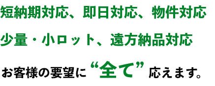 短納期対応 即日対応 物件対応 少量・小ロット 遠方納品対応 お客様の要望に全て応えます。