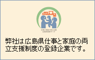 弊社は広島県仕事と家庭の両立支援制度の登録企業です。